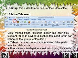  Editing, terdiri dari tombol find, replace, dan select

b. Ribbon Tab Insert




                  Gambar Ribbon Tab Insert
 Untuk mengaktifkan, klik pada Ribbon Tab Insert atau
 tekan Alt+N pada keyboard. Ribbon tab insert terdiri dari
 beberapa tool group, antara lain :
  Tables, perintah untuk menambahkan table pada
 tampilan slide anda
  Illustrations, terdapat tombol-tombol yang bisa anda
 gunakan untuk menyisipkan gambar, clipart, photo album
 