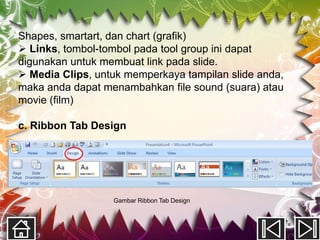 Shapes, smartart, dan chart (grafik)
 Links, tombol-tombol pada tool group ini dapat
digunakan untuk membuat link pada slide.
 Media Clips, untuk memperkaya tampilan slide anda,
maka anda dapat menambahkan file sound (suara) atau
movie (film)

c. Ribbon Tab Design




                  Gambar Ribbon Tab Design
 