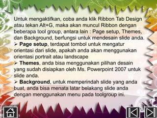 Untuk mengaktifkan, coba anda klik Ribbon Tab Design
atau tekan Alt+G, maka akan muncul Ribbon dengan
beberapa tool group, antara lain : Page setup, Themes,
dan Background, berfungsi untuk mendesain slide anda.
 Page setup, terdapat tombol untuk mengatur
orientasi dari slide, apakah anda akan menggunakan
orientasi portrait atau landscape
 Themes, anda bisa menggunakan pilihan desain
yang sudah disiapkan oleh Ms. Powerpoint 2007 untuk
slide anda.
 Background, untuk memperindah slide yang anda
buat, anda bisa menata latar belakang slide anda
dengan menggunakan menu pada toolgroup ini.
 