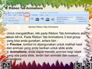 d. Ribbon Tab Animations




               Gambar Ribbon Tabs Animations


Untuk mengaktifkan, klik pada Ribbon Tab Animations atau
tekan Alt+A. Pada Ribbon Tab Animations 3 tool group
yang bisa anda gunakan, antara lain :
 Preview, tombol ini dipergunakan untuk melihat hasil
dari animasi yang anda berikan untuk slide anda
 Animations, anda dapat memilih animasi bagi objek
yang ada pada slide, terdiri dari animate dan custom
animations
 
