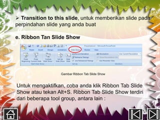  Transition to this slide, untuk memberikan slide pada
perpindahan slide yang anda buat

e. Ribbon Tan Slide Show




                  Gambar Ribbon Tab Slide Show


Untuk mengaktifkan, coba anda klik Ribbon Tab Slide
Show atau tekan Alt+S. Ribbon Tab Slide Show terdiri
dari beberapa tool group, antara lain :
 