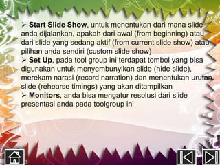 Start Slide Show, untuk menentukan dari mana slide
anda dijalankan, apakah dari awal (from beginning) atau
dari slide yang sedang aktif (from current slide show) atau
pilihan anda sendiri (custom slide show)
 Set Up, pada tool group ini terdapat tombol yang bisa
digunakan untuk menyembunyikan slide (hide slide),
merekam narasi (record narration) dan menentukan urutan
slide (rehearse timings) yang akan ditampilkan
 Monitors, anda bisa mengatur resolusi dari slide
presentasi anda pada toolgroup ini
 
