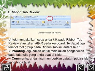 f. Ribbon Tab Review




                   Gambar Ribbon Tab Review


Untuk mengaktifkan coba anda klik pada Ribbon Tab
Review atau tekan Alt+R pada keyboard. Terdapat tiga
tombol tool group pada Ribbon Tab ini, antara lain :
 Proofing, digunakan untuk melakukan pengecekan
pada tata tulis yang anda buat di slide
 Comments, anda nisa memberikan catatan pada slide
yang anda buat
 