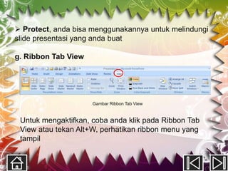  Protect, anda bisa menggunakannya untuk melindungi
slide presentasi yang anda buat

g. Ribbon Tab View




                     Gambar Ribbon Tab View


 Untuk mengaktifkan, coba anda klik pada Ribbon Tab
 View atau tekan Alt+W, perhatikan ribbon menu yang
 tampil
 