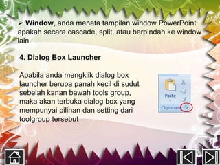  Window, anda menata tampilan window PowerPoint
apakah secara cascade, split, atau berpindah ke window
lain

4. Dialog Box Launcher

Apabila anda mengklik dialog box
launcher berupa panah kecil di sudut
sebelah kanan bawah tools group,
maka akan terbuka dialog box yang
mempunyai pilihan dan setting dari
toolgroup tersebut
 