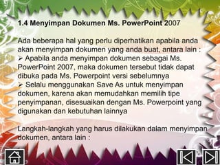 1.4 Menyimpan Dokumen Ms. PowerPoint 2007

Ada beberapa hal yang perlu diperhatikan apabila anda
akan menyimpan dokumen yang anda buat, antara lain :
 Apabila anda menyimpan dokumen sebagai Ms.
PowerPoint 2007, maka dokumen tersebut tidak dapat
dibuka pada Ms. Powerpoint versi sebelumnya
 Selalu menggunakan Save As untuk menyimpan
dokumen, karena akan memudahkan memilih tipe
penyimpanan, disesuaikan dengan Ms. Powerpoint yang
digunakan dan kebutuhan lainnya

Langkah-langkah yang harus dilakukan dalam menyimpan
dokumen, antara lain :
 