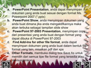 a. PowerPoint Presentation, anda dapat menyimpan
   dokumen yang anda buat sesuai dengan format Ms.
   Powerpoint 2007 (*.pptx)
b. PowerPoint Show, anda menyimpan dokumen yang
   anda buat dimana jika anda mengaktifkannya maka
   akan terbuka sebagai tampilan slide show
c. PowerPoint 97-2003 Presentation, menyimpan copy
   dari presentasi yang anda buat dengan format yang
   dapat dibuka di PowerPoint 97-2003
d. Find Add-Ins for other file format, anda dapat
   menyimpan dokumen yang anda buat dalam bentuk file
   format yang lain, misalkan pdf dan xps
e. Other Formats, membuka dialog box Save As untuk
   memilih dari semua tipe file format yang tersedia atau
   memungkinkan
 