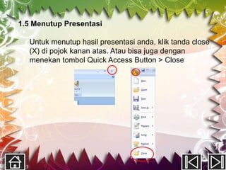 1.5 Menutup Presentasi

  Untuk menutup hasil presentasi anda, klik tanda close
  (X) di pojok kanan atas. Atau bisa juga dengan
  menekan tombol Quick Access Button > Close
 