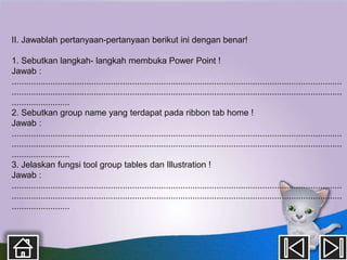 II. Jawablah pertanyaan-pertanyaan berikut ini dengan benar!

1. Sebutkan langkah- langkah membuka Power Point !
Jawab :
.........................................................................................................................................
.........................................................................................................................................
........................
2. Sebutkan group name yang terdapat pada ribbon tab home !
Jawab :
.........................................................................................................................................
.........................................................................................................................................
........................
3. Jelaskan fungsi tool group tables dan Illustration !
Jawab :
.........................................................................................................................................
.........................................................................................................................................
........................
 