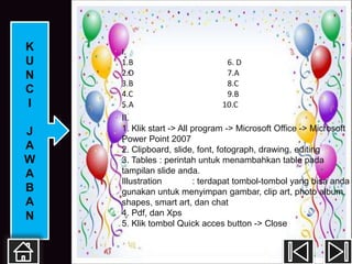 K   I.
U   1.B                        6. D
N   2.D                        7.A
    3.B                        8.C
C   4.C                        9.B
I   5.A                       10.C
    II.
J   1. Klik start -> All program -> Microsoft Office -> Microsoft
    Power Point 2007
A   2. Clipboard, slide, font, fotograph, drawing, editing
W   3. Tables : perintah untuk menambahkan table pada
A   tampilan slide anda.
    Illustration         : terdapat tombol-tombol yang bisa anda
B   gunakan untuk menyimpan gambar, clip art, photo album,
A   shapes, smart art, dan chat
N   4. Pdf, dan Xps
    5. Klik tombol Quick acces button -> Close
 