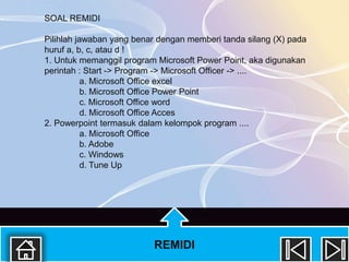 SOAL REMIDI

Pilihlah jawaban yang benar dengan memberi tanda silang (X) pada
huruf a, b, c, atau d !
1. Untuk memanggil program Microsoft Power Point, aka digunakan
perintah : Start -> Program -> Microsoft Officer -> ....
           a. Microsoft Office excel
           b. Microsoft Office Power Point
           c. Microsoft Office word
           d. Microsoft Office Acces
2. Powerpoint termasuk dalam kelompok program ....
           a. Microsoft Office
           b. Adobe
           c. Windows
           d. Tune Up




                          REMIDI
 