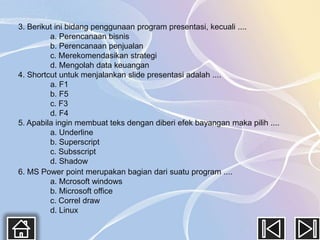 3. Berikut ini bidang penggunaan program presentasi, kecuali ....
         a. Perencanaan bisnis
         b. Perencanaan penjualan
         c. Merekomendasikan strategi
         d. Mengolah data keuangan
4. Shortcut untuk menjalankan slide presentasi adalah ....
         a. F1
         b. F5
         c. F3
         d. F4
5. Apabila ingin membuat teks dengan diberi efek bayangan maka pilih ....
         a. Underline
         b. Superscript
         c. Subsscript
         d. Shadow
6. MS Power point merupakan bagian dari suatu program ....
         a. Mcrosoft windows
         b. Microsoft office
         c. Correl draw
         d. Linux
 