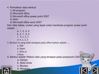 4. Perhatikan data berikut!
   1) All program
   2) Microsoft office
   3) Microsoft office power point 2007
   4) Start
   5) Microsoft office word 2007
Dari data diatas, urutan yang tepat untuk membuka program power point
adalah ....
           a. 1, 2, 4, 5
           b. 2, 1, 3, 4
           c. 4, 1, 2, 3
           d. 4, 1, 2, 5
5. Berikut ini yang tidak terdapat pada office button adalah ....
           a. Edit
           b. Open
           c. Save as
           d New
6. Berikut adalah Ribbon tabs yang terdapat pada powerpoint 2007, kecuali ....
           a. Design
           b. Slide show
           c. Review
           d. Windows
 