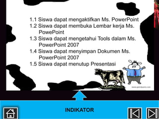 1.1 Siswa dapat mengaktifkan Ms. PowerPoint
1.2 Siswa dapat membuka Lembar kerja Ms.
    PowePoint
1.3 Siswa dapat mengetahui Tools dalam Ms.
    PowerPoint 2007
1.4 Siswa dapat menyimpan Dokumen Ms.
    PowerPoint 2007
1.5 Siswa dapat menutup Presentasi




              INDIKATOR
 