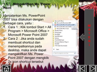 1.1   Mengaktifkan Ms. Power
Point

Menjalankan Ms. PowerPoint
2007 bisa dilakukan dengan
berbagai cara, yaitu :
1. Cara 1 : Klik tombol Start > All   M
   Program > Microsoft Office >       A
   Microsoft Power Point 2007         T
2. Cara 2 : Jika anda sudah           E
   membuat shortcut dan               R
   menempatkannya pada                I
   desktop, maka anda dapat
   mengaktifkan Ms. Power
   Point 2007 dengan mengklik
   2x icon shortcut tersebut
 