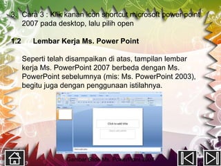 3. Cara 3 : Klik kanan icon shortcut microsoft power point
   2007 pada desktop, lalu pilih open

1.2      Lembar Kerja Ms. Power Point

      Seperti telah disampaikan di atas, tampilan lembar
      kerja Ms. PowerPoint 2007 berbeda dengan Ms.
      PowerPoint sebelumnya (mis: Ms. PowerPoint 2003),
      begitu juga dengan penggunaan istilahnya.




                  Gambar Slide Ms. PowerPoint 2007
 