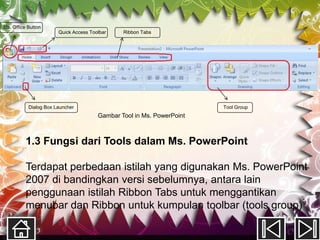 Ms. Office Button
                       Quick Access Toolbar    Ribbon Tabs




           Dialog Box Launcher                                         Tool Group
                                       Gambar Tool in Ms. PowerPoint



          1.3 Fungsi dari Tools dalam Ms. PowerPoint

          Terdapat perbedaan istilah yang digunakan Ms. PowerPoint
          2007 di bandingkan versi sebelumnya, antara lain
          penggunaan istilah Ribbon Tabs untuk menggantikan
          menubar dan Ribbon untuk kumpulan toolbar (tools group)
 