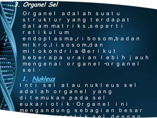 3. Organel Sel
Or
s t
d a
r e
e n
mi
mi
b e
me
s e

g
r
l
t
d
k
t
b
n
l

a
u
a
i
o
r
o
e
g
.

n e l a d a l a h s u a t u
k t u r y a n g t e r d a p a t
m m a t r i k s ,s e p e r t i
k u l u m
p l a s m a ,r i b o s o m ,b a d a n
o ,l i s o s o m ,d a n
k o n d r i a .B e r i k u t
r a p a u r a i a n l e b i h j a u h
e n a i o r g a n e l -o r g a n e l

1. Nukleus
I n
a d
d i
e u
me

t
a
t
k
n

i
l
e
a
g

s e l a t a u n u k l e u s s e l
a h o r g a n e l y a n g
mu k a n p a d a s e l
r i o t i k . Or g a n e l i n i
a n d u n g s e b a g i a n b e s a r

 
