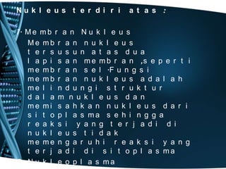Nu k l e u s t e r d i r i

a t a s :

1. M e m b r a n N u k l e u s
Me mb r a n n u k l e u s
t e r s u s u n a t a s d u a
l a p i s a n m e m b r a n ,s e p e r t i
m e m b r a n s e l .F u n g s i
me mb r a n n u k l e u s a d a l a h
me l i n d u n g i s t r u k t u r
d a l a m n u k l e u s d a n
me mi s a h k a n n u k l e u s d a r i
s i t o p l a s ma s e h i n g g a
r e a k s i y a n g t e r j a d i d i
n u k l e u s t i d a k
me me n g a r u h i r e a k s i y a n g
t e r j a d i d i s i t o p l a s ma
2. N u k l e o p l a s m a

 