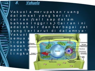 8.

•
V
d
c
b
a
y
V
s
t
h
p
t

a
a
a
a
d
a
a
e
i
e
a
i

k u
l a
i r
h a
a l
n g
k u
mu
d a
wa
d a
n g

Vakuola
o l a me r u p a k a n r u a n g
m s e l y a n g b e r i s i
a n (c e l l s a p d a l a m
s a I n g g r i s ). C a i r a n i n i
a h a i r d a n b e r b a g a i z a t
t e r l a r u t d i d a l a mn y a .
o l a d i t e mu k a n p a d a
a s e l t u mb u h a n n a mu n
k d i j u mp a i p a d a s e l
n d a n b a k t e r i , k e c u a l i
h e wa n u n i s e l u l e r
k a t r e n d a h .

 