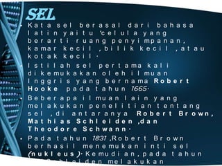 Sel

• Ka t a s e l b e r a s a l d a r i b a h a s a
l a t i n y a i t u ‘c e l u l a y a n g
b e r a r t i r u a n g p e n y i mp a n a n ,
k a ma r k e c i l , b i l i k k e c i l , a t a u
k o t a k k e c i l .
• I s t i l a h s e l p e r t a ma k a l i
d i k e mu k a k a n o l e h i l mu a n
I n g g r i s y a n g b e r n a ma R o b e r t
H o o k e p a d a t a h u n 1665.
• B e b e r a p a i l mu a n l a i n y a n g
me l a k u k a n p e n e l i t i a n t e n t a n g
s e l , d i a n t a r a n y a Ro b e r t Br o wn ,
M a t h i a s S c h l e i d e n ,d a n
T h e o d o r e S c h wa n n .
• P a d a t a h u n 1831 ,R o b e r t B r o w n
b e r h a s i l me n e mu k a n i n t i s e l
(n u k l e u s ). K e m u d i a n , p a d a t a h u n
1838 S c h l e i d e n m e l a k u k a n

 