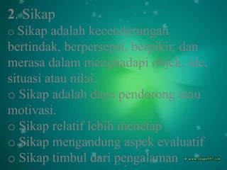 2. Sikap
o Sikap adalah kecenderungan
bertindak, berpersepsi, berpikir, dan
merasa dalam menghadapi objek, ide,
situasi atau nilai.
o Sikap adalah daya pendorong atau
motivasi.
o Sikap relatif lebih menetap
o Sikap mengandung aspek evaluatif
o Sikap timbul dari pengalaman
 