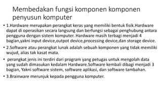 Membedakan fungsi komponen komponen
penyusun komputer
• 1.Hardware merupakan perangkat keras yang memiliki bentuk fisik.Hardware
dapat di operasikan secara langsung dan berfungsi sebagai penghubung antara
pengguna dengan sistem komputer. Hardware masih terbagi menjadi 4
bagian,yakni input device,outpot device,processing device,dan storage device.
• 2.Software atau perangkat lunak adalah sebuah komponen yang tidak memiliki
wujud, alias tak kasat mata.
• perangkat jenis ini terdiri dari program yang petugas untuk mengolah data
yang sudah dimasukan kedalam Hardware.Software kembali dibagi menjadi 3
bagian, Yakni software sistem, software aplikasi, dan software tambahan.
• 3.Brainware merunjuk kepada pengguna komputer.
 