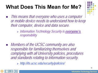 10
What Does This Mean for Me?
 This means that everyone who uses a computer
or mobile device needs to understand how to keep
their computer, device and data secure.
 Information Technology Security is everyone’s
responsibility
 Members of the UCSC community are also
responsible for familiarizing themselves and
complying with all University policies, procedures
and standards relating to information security.
 http://its.ucsc.edu/security/policies/
 