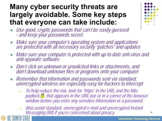 11
Many cyber security threats are
largely avoidable. Some key steps
that everyone can take include:
 Use good, cryptic passwords that can’t be easily guessed
- and keep your passwords secret
 Make sure your computer’s operating system and applications
are protected with all necessary security “patches” and updates
 Make sure your computer is protected with up-to-date anti-virus and
anti-spyware software
 Don’t click on unknown or unsolicited links or attachments, and
don’t download unknown files or programs onto your computer
 Remember that information and passwords sent via standard,
unencrypted wireless are especially easy for hackers to intercept
 To help reduce the risk, look for “https” in the URL and the little
padlock that appears in the URL bar or in a corner of the browser
window before you enter any sensitive information or a password.
 Also avoid standard, unencrypted e-mail and unencrypted Instant
Messaging (IM) if you’re concerned about privacy
 