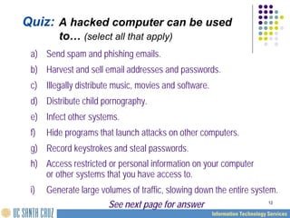 12
Quiz: A hacked computer can be used
to… (select all that apply)
a) Send spam and phishing emails.
b) Harvest and sell email addresses and passwords.
c) Illegally distribute music, movies and software.
d) Distribute child pornography.
e) Infect other systems.
f) Hide programs that launch attacks on other computers.
g) Record keystrokes and steal passwords.
h) Access restricted or personal information on your computer
or other systems that you have access to.
i) Generate large volumes of traffic, slowing down the entire system.
See next page for answer
 