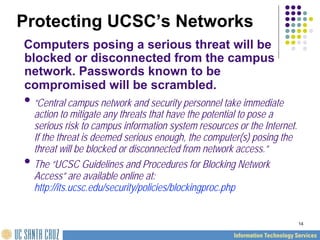 14
Protecting UCSC’s Networks
Computers posing a serious threat will be
blocked or disconnected from the campus
network. Passwords known to be
compromised will be scrambled.
•“Central campus network and security personnel take immediate
action to mitigate any threats that have the potential to pose a
serious risk to campus information system resources or the Internet.
If the threat is deemed serious enough, the computer(s) posing the
threat will be blocked or disconnected from network access.”
•The “UCSC Guidelines and Procedures for Blocking Network
Access” are available online at:
http://its.ucsc.edu/security/policies/blockingproc.php
 