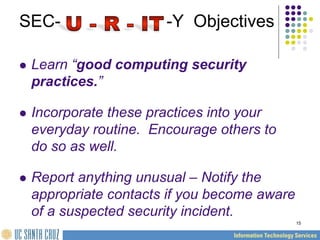 15
SEC- -Y Objectives
 Learn “good computing security
practices.”
 Incorporate these practices into your
everyday routine. Encourage others to
do so as well.
 Report anything unusual – Notify the
appropriate contacts if you become aware
of a suspected security incident.
 