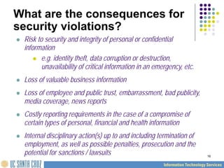 16
What are the consequences for
security violations?
 Risk to security and integrity of personal or confidential
information
 e.g. identity theft, data corruption or destruction,
unavailability of critical information in an emergency, etc.
 Loss of valuable business information
 Loss of employee and public trust, embarrassment, bad publicity,
media coverage, news reports
 Costly reporting requirements in the case of a compromise of
certain types of personal, financial and health information
 Internal disciplinary action(s) up to and including termination of
employment, as well as possible penalties, prosecution and the
potential for sanctions / lawsuits
 