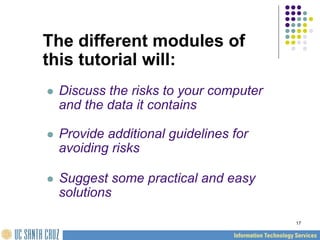 17
The different modules of
this tutorial will:
 Discuss the risks to your computer
and the data it contains
 Provide additional guidelines for
avoiding risks
 Suggest some practical and easy
solutions
 