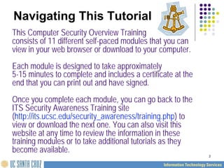 2
Navigating This Tutorial
This Computer Security Overview Training
consists of 11 different self-paced modules that you can
view in your web browser or download to your computer.
Each module is designed to take approximately
5-15 minutes to complete and includes a certificate at the
end that you can print out and have signed.
Once you complete each module, you can go back to the
ITS Security Awareness Training site
(http://its.ucsc.edu/security_awareness/training.php) to
view or download the next one. You can also visit this
website at any time to review the information in these
training modules or to take additional tutorials as they
become available.
 