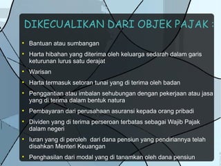 DIKECUALIKAN DARI OBJEK PAJAK :

    Bantuan atau sumbangan

    Harta hibahan yang diterima oleh keluarga sedarah dalam garis
    keturunan lurus satu derajat

    Warisan

    Harta termasuk setoran tunai yang di terima oleh badan

    Penggantian atau imbalan sehubungan dengan pekerjaan atau jasa
    yang di terima dalam bentuk natura

    Pembayaran dari perusahaan asuransi kepada orang pribadi

    Dividen yang di terima perseroan terbatas sebagai Wajib Pajak
    dalam negeri

    Iuran yang di peroleh dari dana pensiun yang pendiriannya telah
    disahkan Menteri Keuangan

    Penghasilan dari modal yang di tanamkan oleh dana pensiun
 