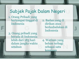 Subjek Pajak Dalam Negeri
1. Orang Pribadi yang
   bertempat tinggal di   2. Badan yang di
   Indonesia                dirikan atau
                            berkedudukan di
                            Indonesia
3. Orang pribadi yang
  berada di Indonesia
  lebih dari 183 hari     4. Warisan yang
  dalam jangka waktu        belum terbagi
  setahun                   sebagai satu
                            kesatuan
 