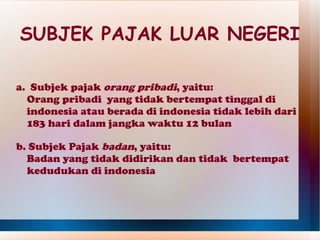 SUBJEK PAJAK LUAR NEGERI

a. Subjek pajak orang pribadi, yaitu:
  Orang pribadi yang tidak bertempat tinggal di
  indonesia atau berada di indonesia tidak lebih dari
  183 hari dalam jangka waktu 12 bulan

b. Subjek Pajak badan, yaitu:
  Badan yang tidak didirikan dan tidak bertempat
  kedudukan di indonesia
 
