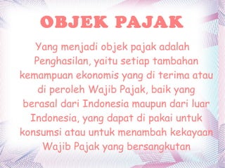 OBJEK PAJAK
   Yang menjadi objek pajak adalah
   Penghasilan, yaitu setiap tambahan
kemampuan ekonomis yang di terima atau
    di peroleh Wajib Pajak, baik yang
 berasal dari Indonesia maupun dari luar
  Indonesia, yang dapat di pakai untuk
konsumsi atau untuk menambah kekayaan
     Wajib Pajak yang bersangkutan
 