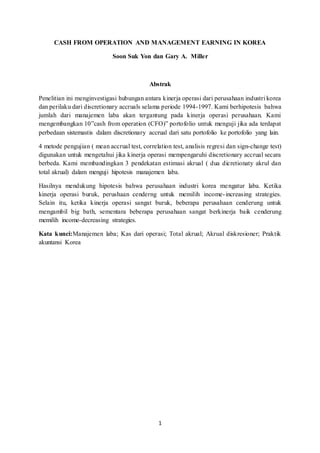 1
CASH FROM OPERATION AND MANAGEMENT EARNING IN KOREA
Soon Suk Yon dan Gary A. Miller
Abstrak
Penelitian ini menginvestigasi hubungan antara kinerja operasi dari perusahaan industri korea
dan perilaku dari discretionary accruals selama periode 1994-1997. Kami berhipotesis bahwa
jumlah dari manajemen laba akan tergantung pada kinerja operasi perusahaan. Kami
mengembangkan 10”cash from operation (CFO)” portofolio untuk menguji jika ada terdapat
perbedaan sistemastis dalam discretionary accrual dari satu portofolio ke portofolio yang lain.
4 metode pengujian ( mean accrual test, correlation test, analisis regresi dan sign-change test)
digunakan untuk mengetahui jika kinerja operasi mempengaruhi discretionary accrual secara
berbeda. Kami membandingkan 3 pendekatan estimasi akrual ( dua dicretionaty akrul dan
total akrual) dalam menguji hipotesis manajemen laba.
Hasilnya mendukung hipotesis bahwa perusahaan industri korea mengatur laba. Ketika
kinerja operasi buruk, perushaan cenderng untuk memilih income-increasing strategies.
Selain itu, ketika kinerja operasi sangat buruk, beberapa perusahaan cenderung untuk
mengambil big bath, sementara beberapa perusahaan sangat berkinerja baik cenderung
memilih income-decreasing strategies.
Kata kunci:Manajemen laba; Kas dari operasi; Total akrual; Akrual diskresioner; Praktik
akuntansi Korea
 