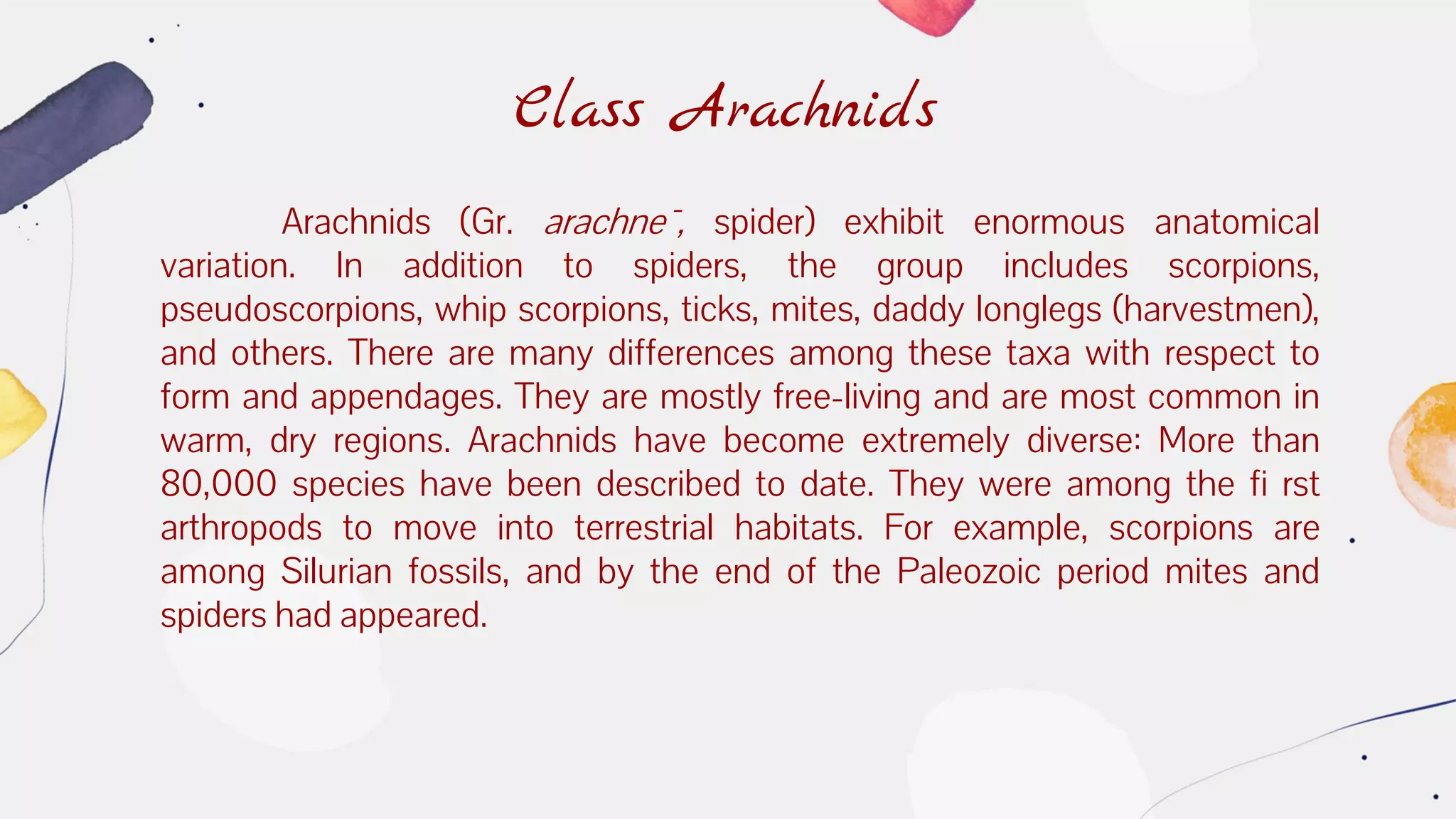 Class Arachnids
Arachnids (Gr. arachne¯, spider) exhibit enormous anatomical
variation. In addition to spiders, the group includes scorpions,
pseudoscorpions, whip scorpions, ticks, mites, daddy longlegs (harvestmen),
and others. There are many differences among these taxa with respect to
form and appendages. They are mostly free-living and are most common in
warm, dry regions. Arachnids have become extremely diverse: More than
80,000 species have been described to date. They were among the fi rst
arthropods to move into terrestrial habitats. For example, scorpions are
among Silurian fossils, and by the end of the Paleozoic period mites and
spiders had appeared.
 