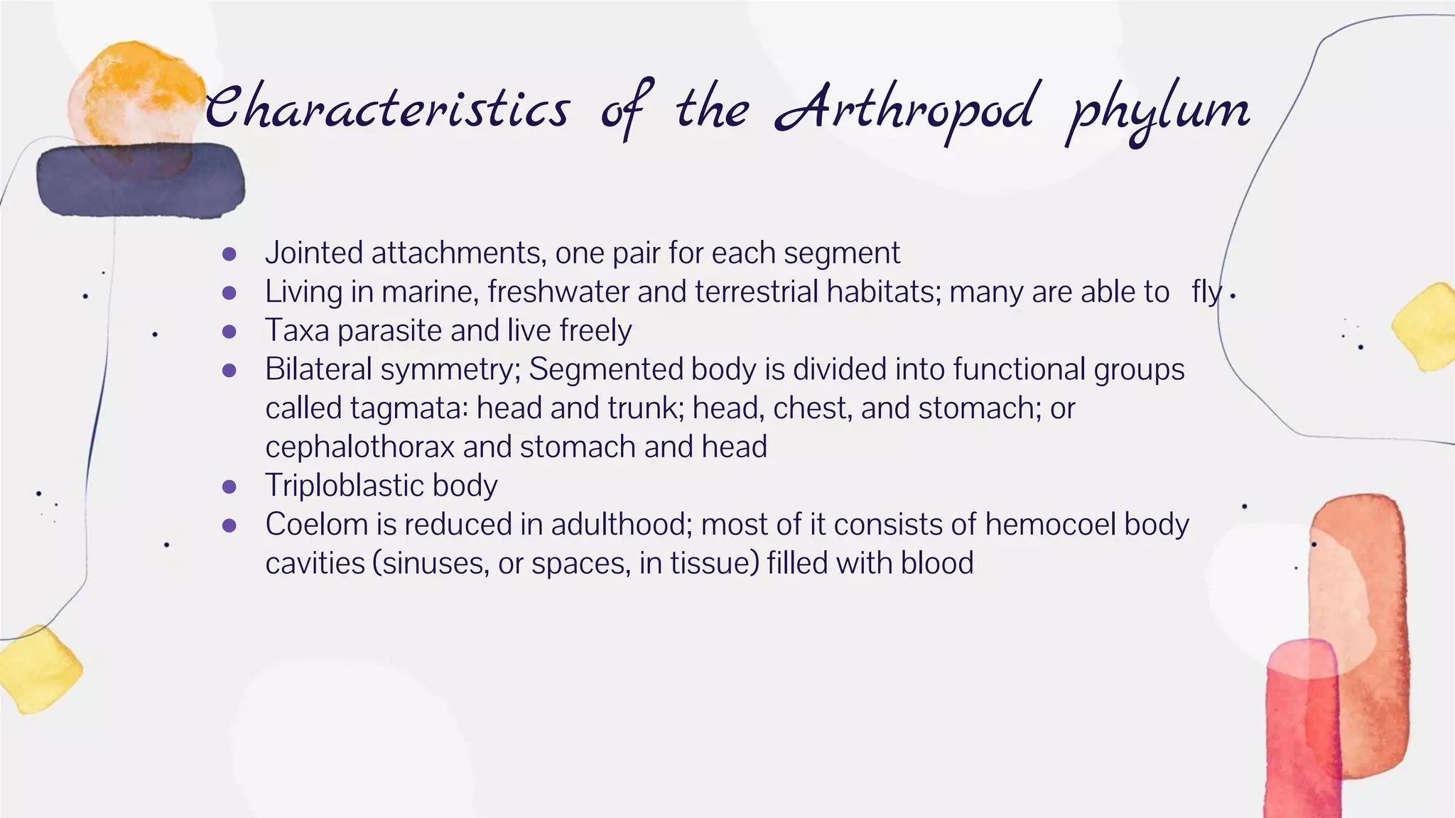 ● Jointed attachments, one pair for each segment
● Living in marine, freshwater and terrestrial habitats; many are able to fly
● Taxa parasite and live freely
● Bilateral symmetry; Segmented body is divided into functional groups
called tagmata: head and trunk; head, chest, and stomach; or
cephalothorax and stomach and head
● Triploblastic body
● Coelom is reduced in adulthood; most of it consists of hemocoel body
cavities (sinuses, or spaces, in tissue) filled with blood
Characteristics of the Arthropod phylum
 
