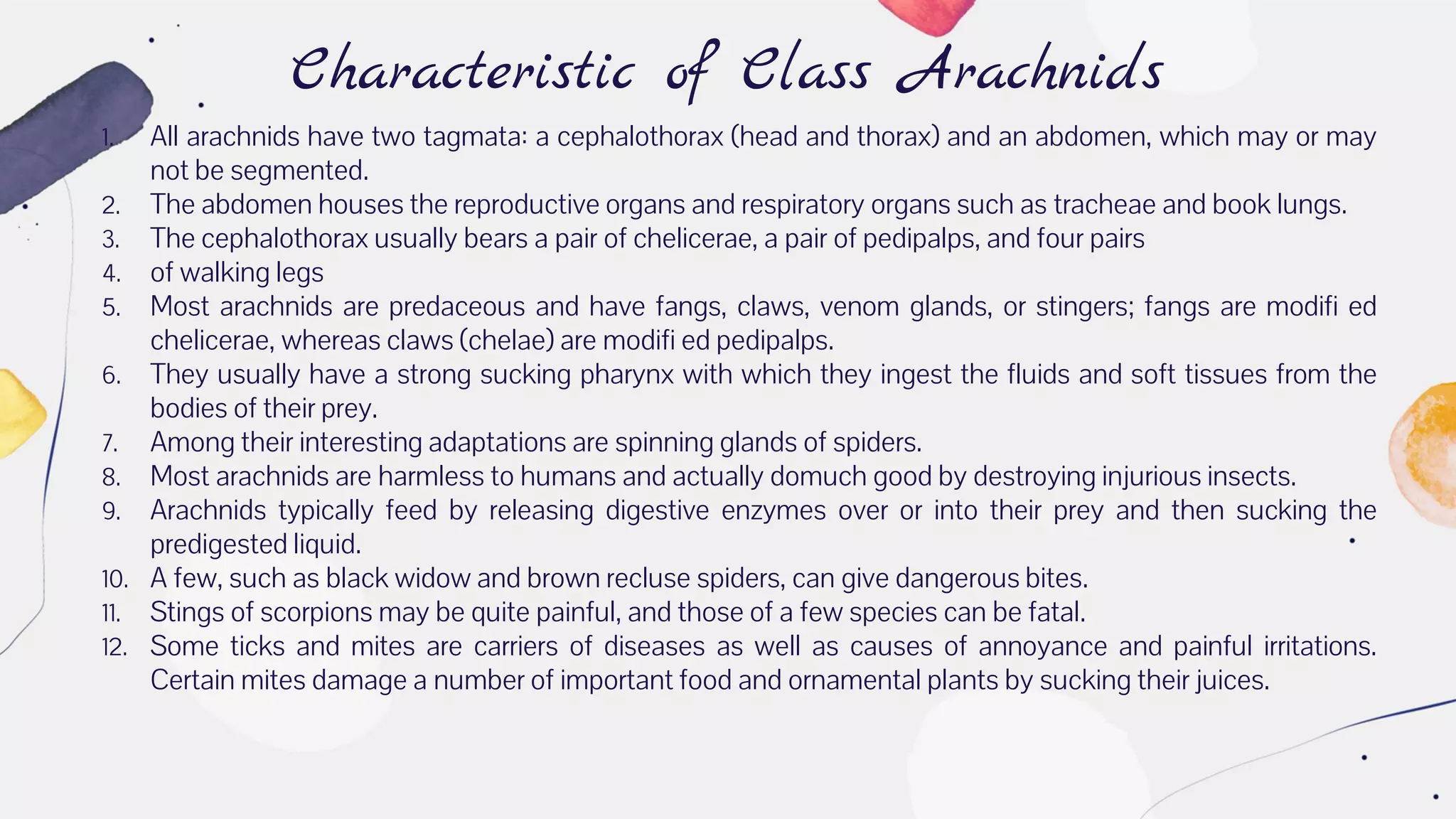 Characteristic of Class Arachnids
1. All arachnids have two tagmata: a cephalothorax (head and thorax) and an abdomen, which may or may
not be segmented.
2. The abdomen houses the reproductive organs and respiratory organs such as tracheae and book lungs.
3. The cephalothorax usually bears a pair of chelicerae, a pair of pedipalps, and four pairs
4. of walking legs
5. Most arachnids are predaceous and have fangs, claws, venom glands, or stingers; fangs are modifi ed
chelicerae, whereas claws (chelae) are modifi ed pedipalps.
6. They usually have a strong sucking pharynx with which they ingest the fluids and soft tissues from the
bodies of their prey.
7. Among their interesting adaptations are spinning glands of spiders.
8. Most arachnids are harmless to humans and actually domuch good by destroying injurious insects.
9. Arachnids typically feed by releasing digestive enzymes over or into their prey and then sucking the
predigested liquid.
10. A few, such as black widow and brown recluse spiders, can give dangerous bites.
11. Stings of scorpions may be quite painful, and those of a few species can be fatal.
12. Some ticks and mites are carriers of diseases as well as causes of annoyance and painful irritations.
Certain mites damage a number of important food and ornamental plants by sucking their juices.
 
