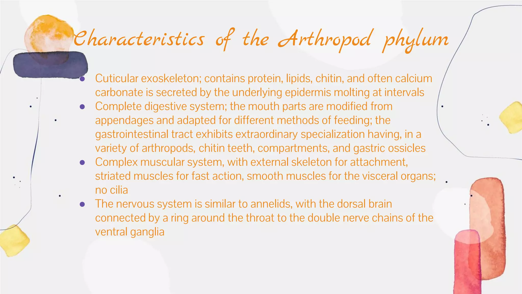 ● Cuticular exoskeleton; contains protein, lipids, chitin, and often calcium
carbonate is secreted by the underlying epidermis molting at intervals
● Complete digestive system; the mouth parts are modified from
appendages and adapted for different methods of feeding; the
gastrointestinal tract exhibits extraordinary specialization having, in a
variety of arthropods, chitin teeth, compartments, and gastric ossicles
● Complex muscular system, with external skeleton for attachment,
striated muscles for fast action, smooth muscles for the visceral organs;
no cilia
● The nervous system is similar to annelids, with the dorsal brain
connected by a ring around the throat to the double nerve chains of the
ventral ganglia
Characteristics of the Arthropod phylum
 
