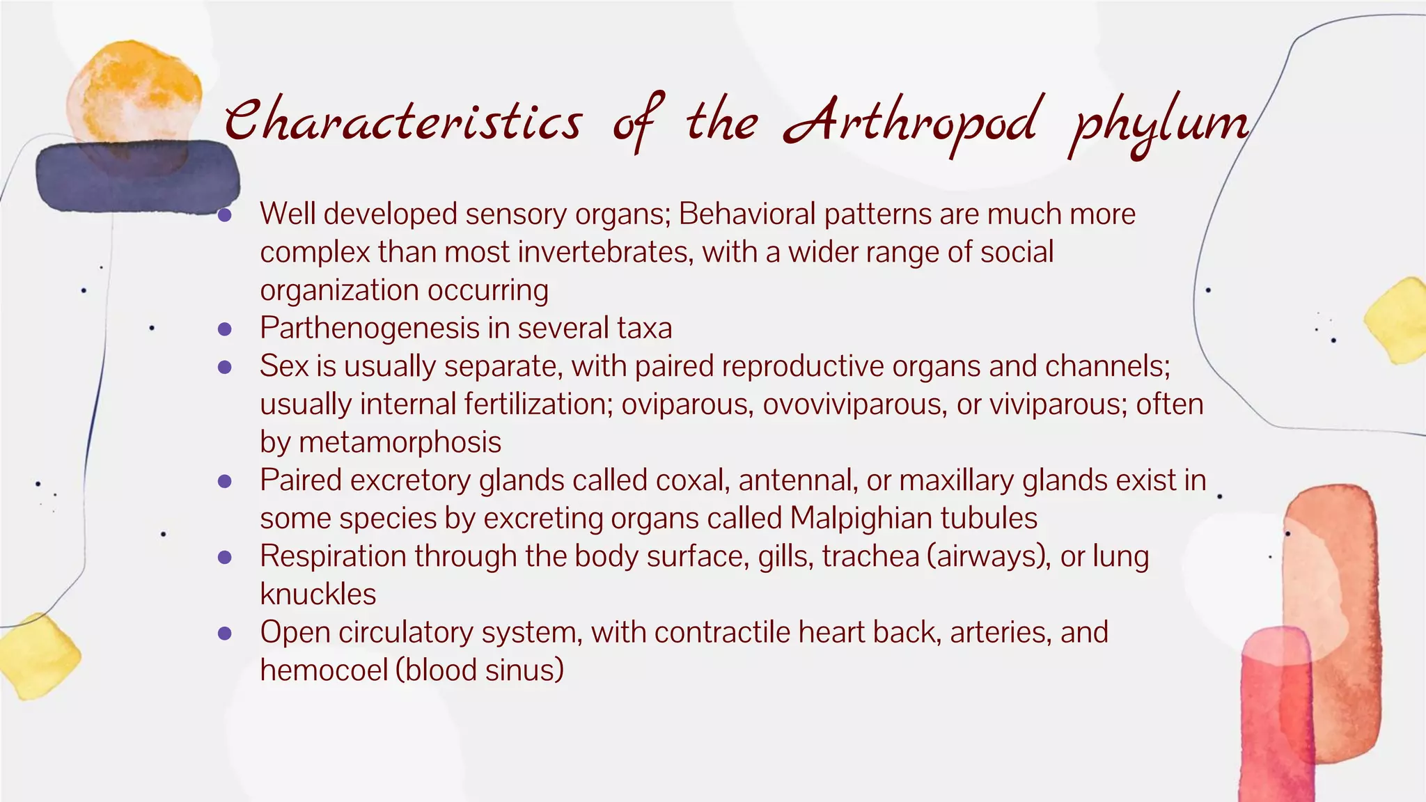 ● Well developed sensory organs; Behavioral patterns are much more
complex than most invertebrates, with a wider range of social
organization occurring
● Parthenogenesis in several taxa
● Sex is usually separate, with paired reproductive organs and channels;
usually internal fertilization; oviparous, ovoviviparous, or viviparous; often
by metamorphosis
● Paired excretory glands called coxal, antennal, or maxillary glands exist in
some species by excreting organs called Malpighian tubules
● Respiration through the body surface, gills, trachea (airways), or lung
knuckles
● Open circulatory system, with contractile heart back, arteries, and
hemocoel (blood sinus)
Characteristics of the Arthropod phylum
 