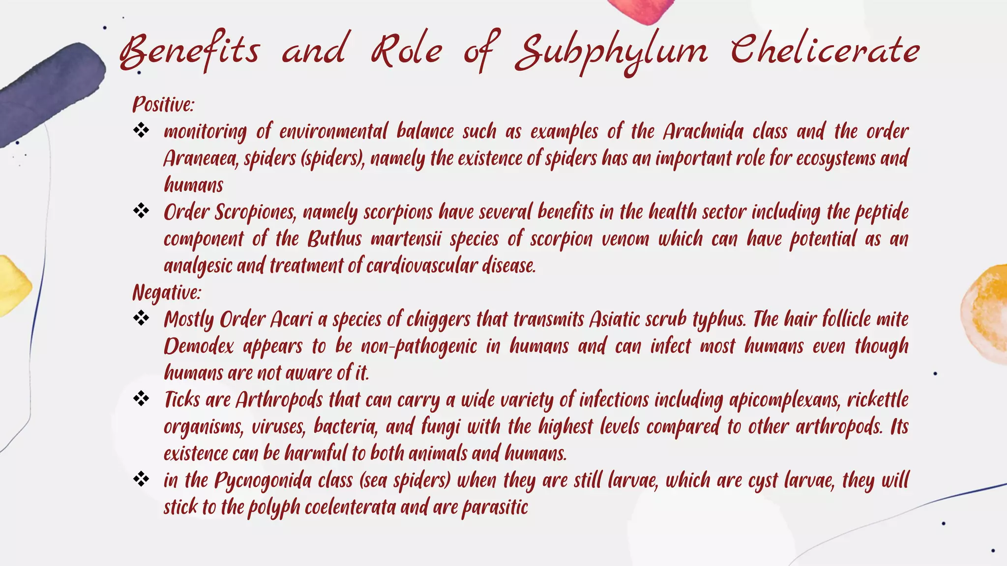 Benefits and Role of Subphylum Chelicerate
Positive:
❖ monitoring of environmental balance such as examples of the Arachnida class and the order
Araneaea, spiders (spiders), namely the existence of spiders has an important role for ecosystems and
humans
❖ Order Scropiones, namely scorpions have several benefits in the health sector including the peptide
component of the Buthus martensii species of scorpion venom which can have potential as an
analgesic and treatment of cardiovascular disease.
Negative:
❖ Mostly Order Acari a species of chiggers that transmits Asiatic scrub typhus. The hair follicle mite
Demodex appears to be non-pathogenic in humans and can infect most humans even though
humans are not aware of it.
❖ Ticks are Arthropods that can carry a wide variety of infections including apicomplexans, rickettle
organisms, viruses, bacteria, and fungi with the highest levels compared to other arthropods. Its
existence can be harmful to both animals and humans.
❖ in the Pycnogonida class (sea spiders) when they are still larvae, which are cyst larvae, they will
stick to the polyph coelenterata and are parasitic
 