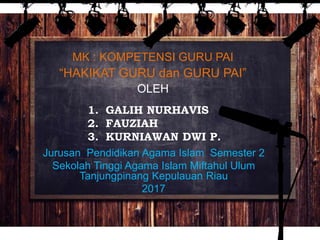MK : KOMPETENSI GURU PAI
“HAKIKAT GURU dan GURU PAI”
OLEH
1. GALIH NURHAVIS
2. FAUZIAH
3. KURNIAWAN DWI P.
Jurusan Pendidikan Agama Islam Semester 2
Sekolah Tinggi Agama Islam Miftahul Ulum
Tanjungpinang Kepulauan Riau
2017
 