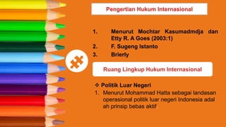 1. Menurut Mochtar Kasumadmdja dan
Etty R. A Goes (2003:1)
2. F. Sugeng Istanto
3. Brierly
Pengertian Hukum Internasional
Ruang Lingkup Hukum Internasional
 Politik Luar Negeri
1. Menurut Mohammad Hatta sebagai landasan
operasional politik luar negeri Indonesia adal
ah prinsip bebas aktif.
 