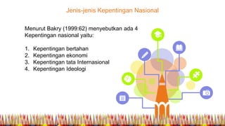 Jenis-jenis Kepentingan Nasional
Menurut Bakry (1999:62) menyebutkan ada 4
Kepentingan nasional yaitu:
1. Kepentingan bertahan
2. Kepentingan ekonomi
3. Kepentingan tata Internasional
4. Kepentingan Ideologi
 