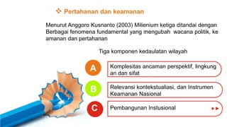 A
B
C
 Pertahanan dan keamanan
Menurut Anggoro Kusnanto (2003) Milienium ketiga ditandai dengan
Berbagai fenomena fundamental yang mengubah wacana politik, ke
amanan dan pertahanan
Tiga komponen kedaulatan wilayah
Komplesitas ancaman perspektif, lingkung
an dan sifat
Relevansi kontekstualiasi, dan Instrumen
Keamanan Nasional
Pembangunan Instusional
 